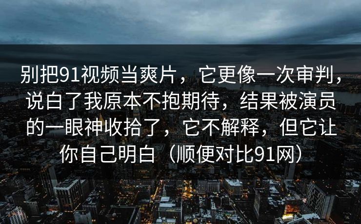 别把91视频当爽片,它更像一次审判,说白了我原本不抱期待,结果被演员的一眼神收拾了,它不解释,但它让你自己明白(顺便对比91网) 别把91视频当爽片,它更像一次审判,说白了我原本不抱期待,结果被演员的一眼神收拾了,它不解释,但它让你自己明白(顺便对比91网)