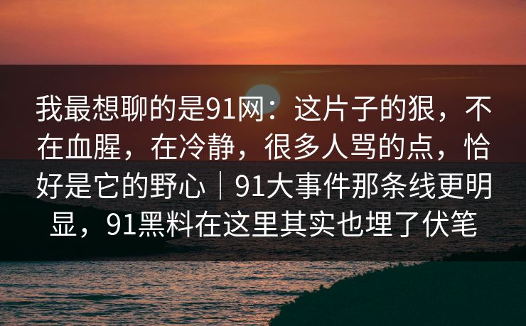我最想聊的是91网:这片子的狠,不在血腥,在冷静,很多人骂的点,恰好是它的野心|91大事件那条线更明显,91黑料在这里其实也埋了伏笔 我最想聊的是91网:这片子的狠,不在血腥,在冷静,很多人骂的点,恰好是它的野心|91大事件那条线更明显,91黑料在这里其实也埋了伏笔