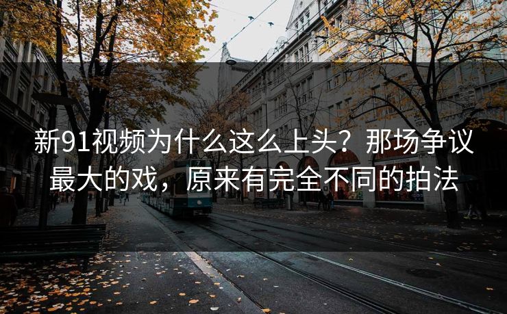 新91视频为什么这么上头?那场争议最大的戏,原来有完全不同的拍法 新91视频为什么这么上头?那场争议最大的戏,原来有完全不同的拍法