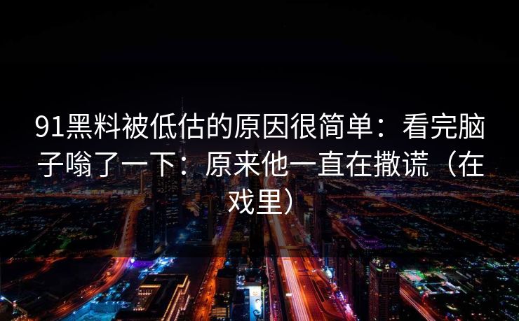 91黑料被低估的原因很简单：看完脑子嗡了一下：原来他一直在撒谎（在戏里）