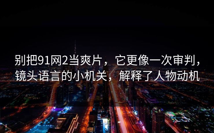 别把91网2当爽片,它更像一次审判,镜头语言的小机关,解释了人物动机 别把91网2当爽片,它更像一次审判,镜头语言的小机关,解释了人物动机