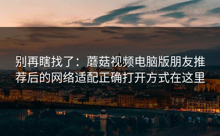 别再瞎找了:蘑菇视频电脑版朋友推荐后的网络适配正确打开方式在这里 别再瞎找了:蘑菇视频电脑版朋友推荐后的网络适配正确打开方式在这里