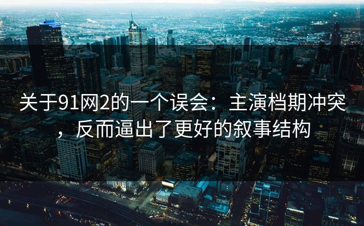关于91网2的一个误会：主演档期冲突，反而逼出了更好的叙事结构