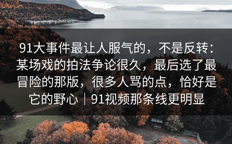 91大事件最让人服气的，不是反转：某场戏的拍法争论很久，最后选了最冒险的那版，很多人骂的点，恰好是它的野心｜91视频那条线更明显