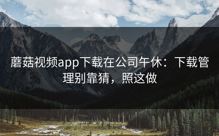 蘑菇视频app下载在公司午休：下载管理别靠猜，照这做