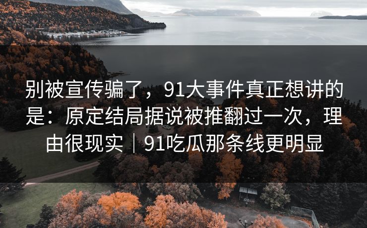 别被宣传骗了，91大事件真正想讲的是：原定结局据说被推翻过一次，理由很现实｜91吃瓜那条线更明显