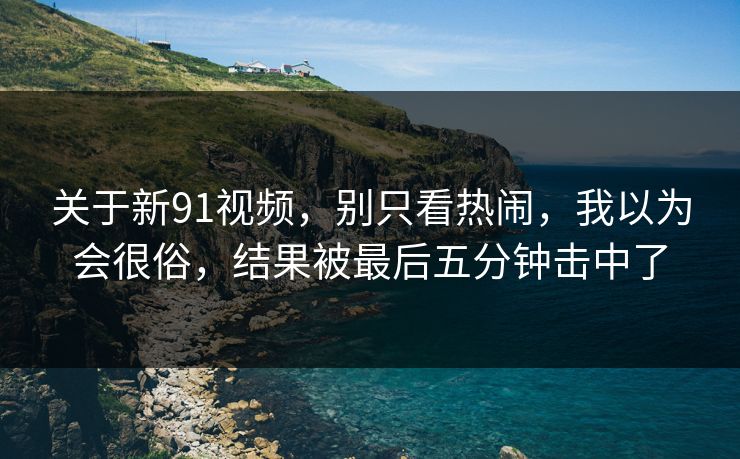 关于新91视频，别只看热闹，我以为会很俗，结果被最后五分钟击中了