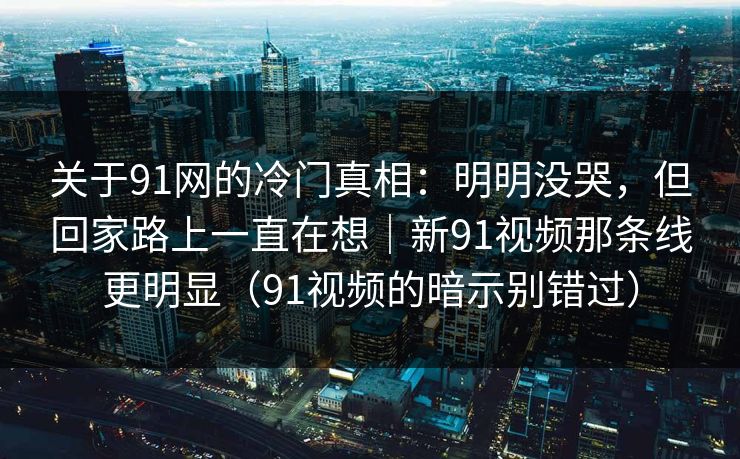 关于91网的冷门真相：明明没哭，但回家路上一直在想｜新91视频那条线更明显（91视频的暗示别错过）