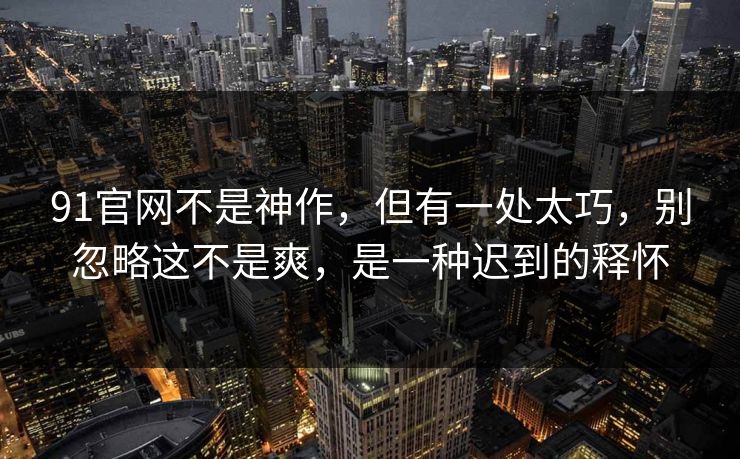 91官网不是神作,但有一处太巧,别忽略这不是爽,是一种迟到的释怀 91官网不是神作,但有一处太巧,别忽略这不是爽,是一种迟到的释怀