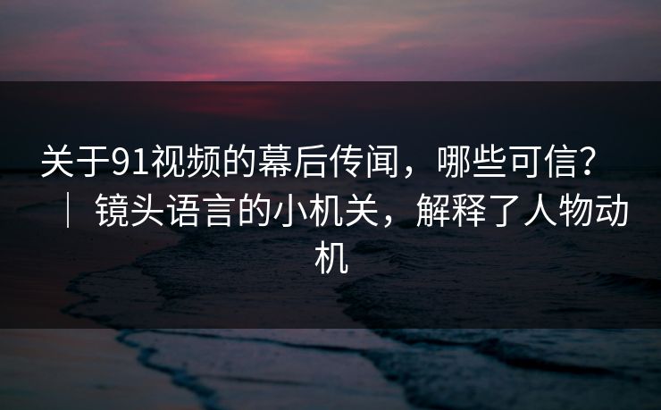 关于91视频的幕后传闻，哪些可信？ ｜ 镜头语言的小机关，解释了人物动机