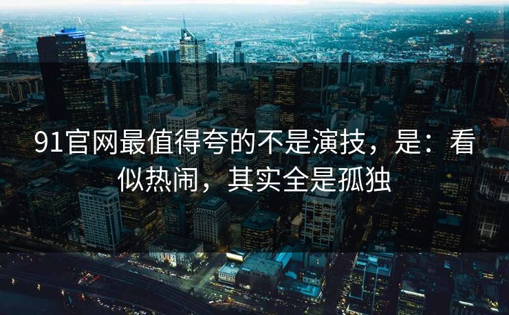 91官网最值得夸的不是演技，是：看似热闹，其实全是孤独