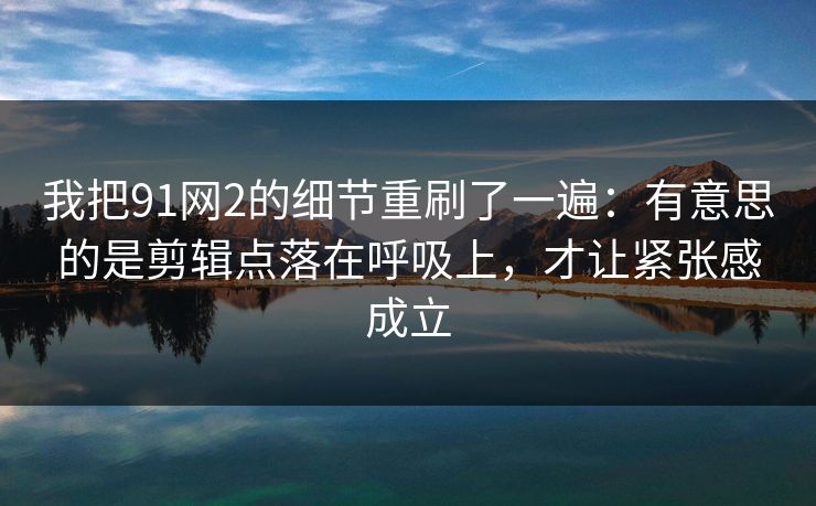 我把91网2的细节重刷了一遍：有意思的是剪辑点落在呼吸上，才让紧张感成立