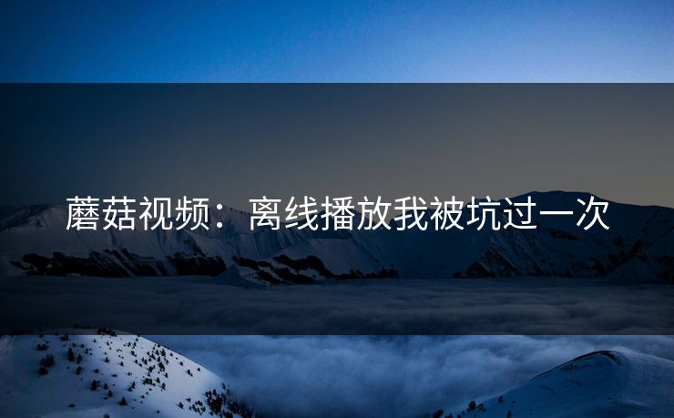 蘑菇视频：离线播放我被坑过一次
