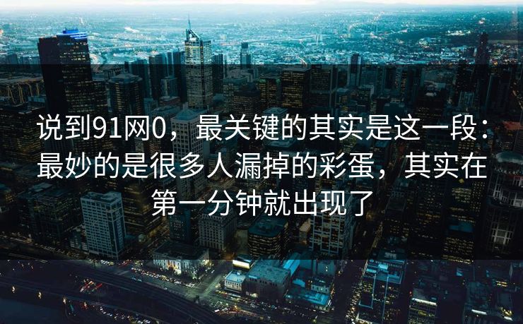 说到91网0，最关键的其实是这一段：最妙的是很多人漏掉的彩蛋，其实在第一分钟就出现了