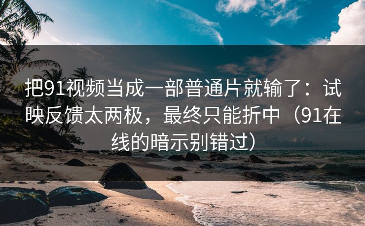 把91视频当成一部普通片就输了：试映反馈太两极，最终只能折中（91在线的暗示别错过）