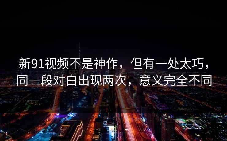 新91视频不是神作，但有一处太巧，同一段对白出现两次，意义完全不同