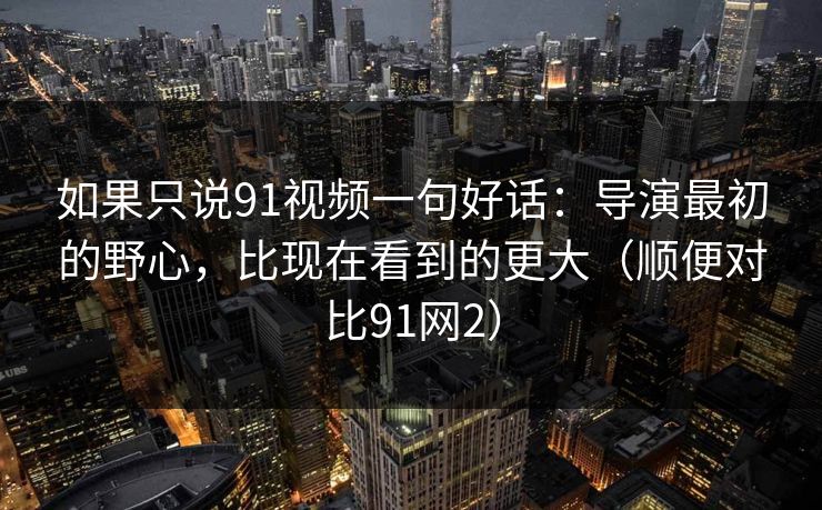 如果只说91视频一句好话:导演最初的野心,比现在看到的更大(顺便对比91网2) 如果只说91视频一句好话:导演最初的野心,比现在看到的更大(顺便对比91网2)