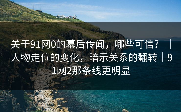关于91网0的幕后传闻，哪些可信？ ｜ 人物走位的变化，暗示关系的翻转｜91网2那条线更明显