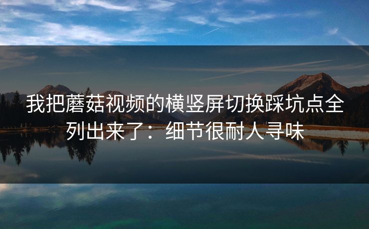 我把蘑菇视频的横竖屏切换踩坑点全列出来了:细节很耐人寻味 我把蘑菇视频的横竖屏切换踩坑点全列出来了:细节很耐人寻味
