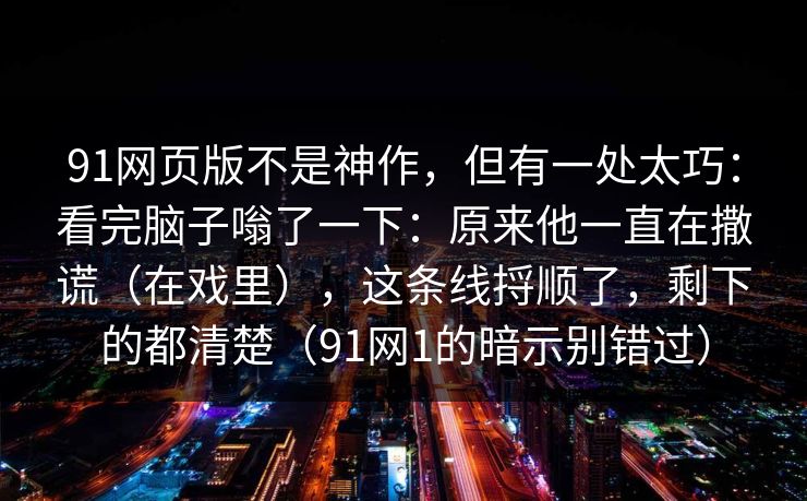 91网页版不是神作，但有一处太巧：看完脑子嗡了一下：原来他一直在撒谎（在戏里），这条线捋顺了，剩下的都清楚（91网1的暗示别错过）