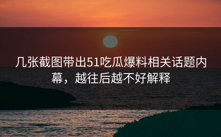 几张截图带出51吃瓜爆料相关话题内幕，越往后越不好解释